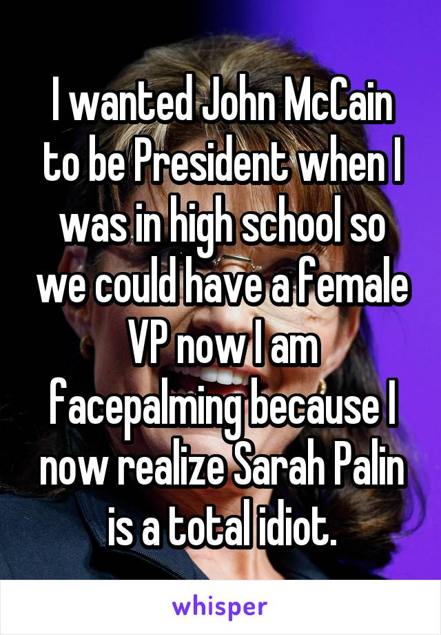 I wanted John McCain to be President when I was in high school so we could have a female VP now I am facepalming because I now realize Sarah Palin is a total idiot.