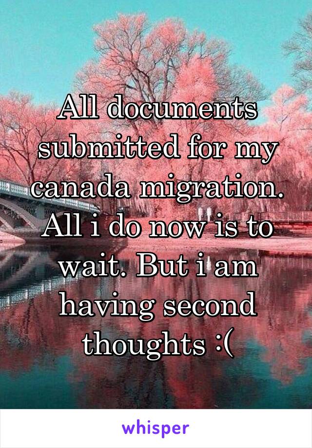 All documents submitted for my canada migration. All i do now is to wait. But i am having second thoughts :(