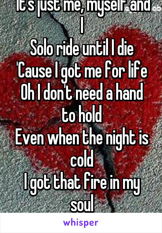  It's just me, myself and I
Solo ride until I die
'Cause I got me for life
Oh I don't need a hand to hold
Even when the night is cold
I got that fire in my soul
