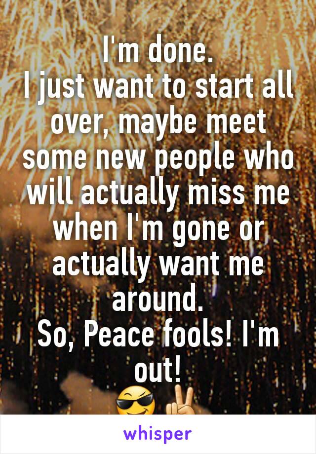 I'm done.
I just want to start all over, maybe meet some new people who will actually miss me when I'm gone or actually want me around.
So, Peace fools! I'm out!
😎✌