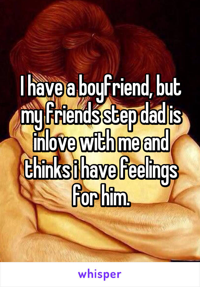 I have a boyfriend, but my friends step dad is inlove with me and thinks i have feelings for him.