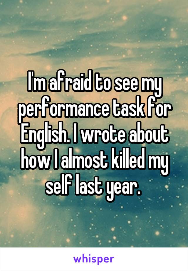 I'm afraid to see my performance task for English. I wrote about how I almost killed my self last year. 