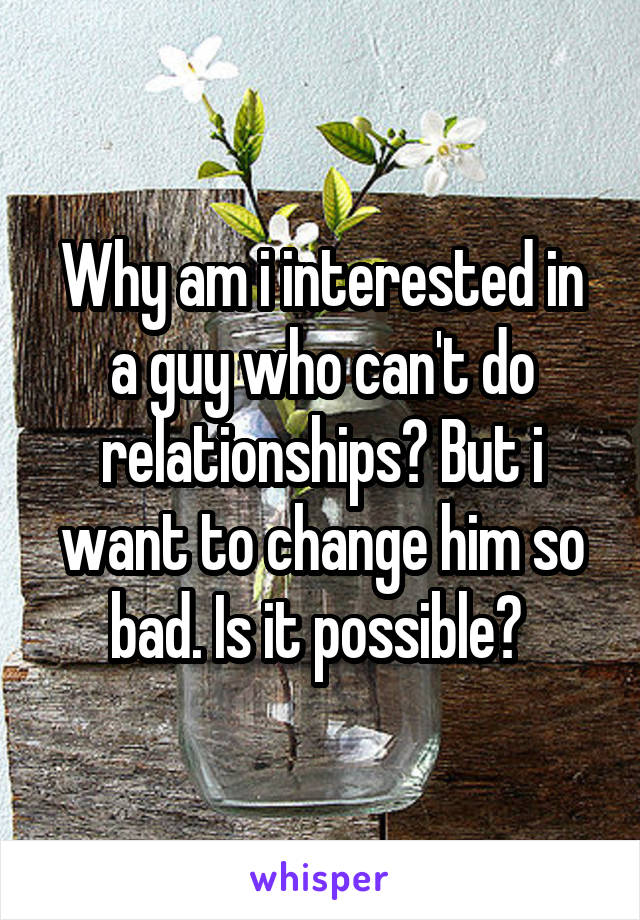 Why am i interested in a guy who can't do relationships? But i want to change him so bad. Is it possible? 