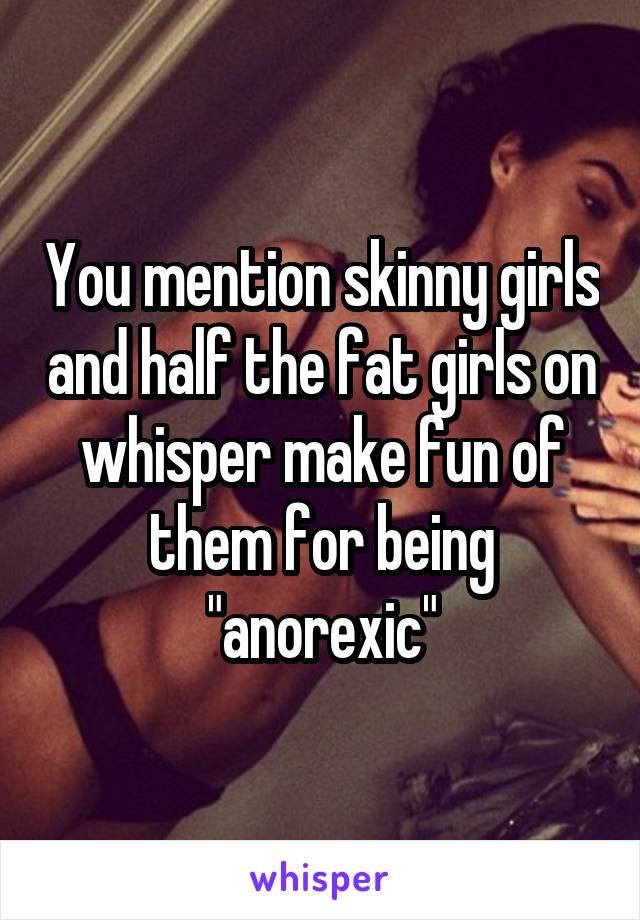 You mention skinny girls and half the fat girls on whisper make fun of them for being "anorexic"