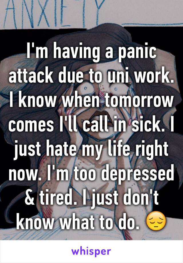 I'm having a panic attack due to uni work. I know when tomorrow comes I'll call in sick. I just hate my life right now. I'm too depressed & tired. I just don't know what to do. 😔