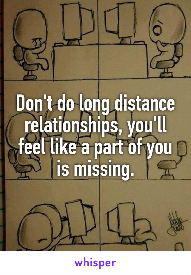 Don't do long distance relationships, you'll feel like a part of you is missing.