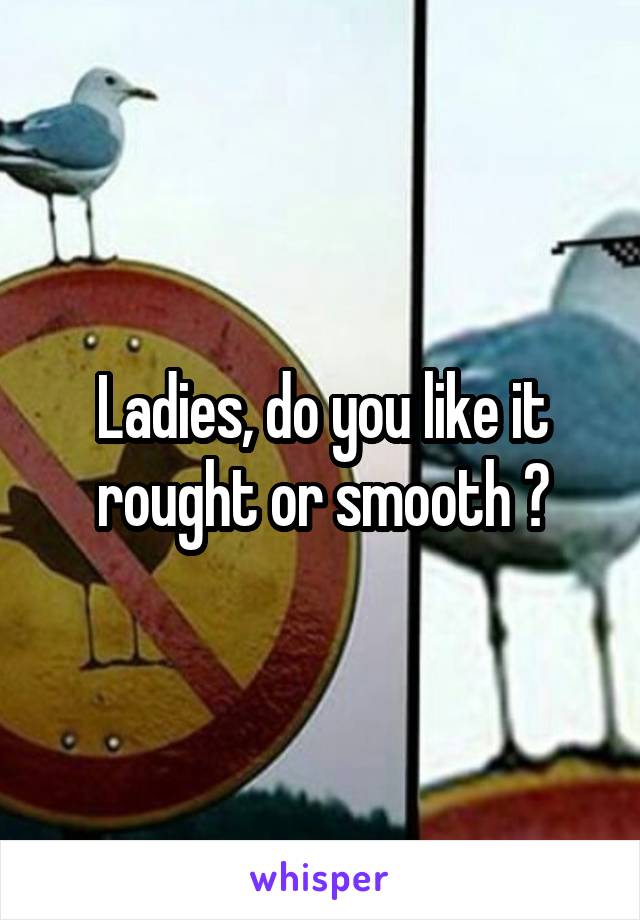 Ladies, do you like it rought or smooth ?