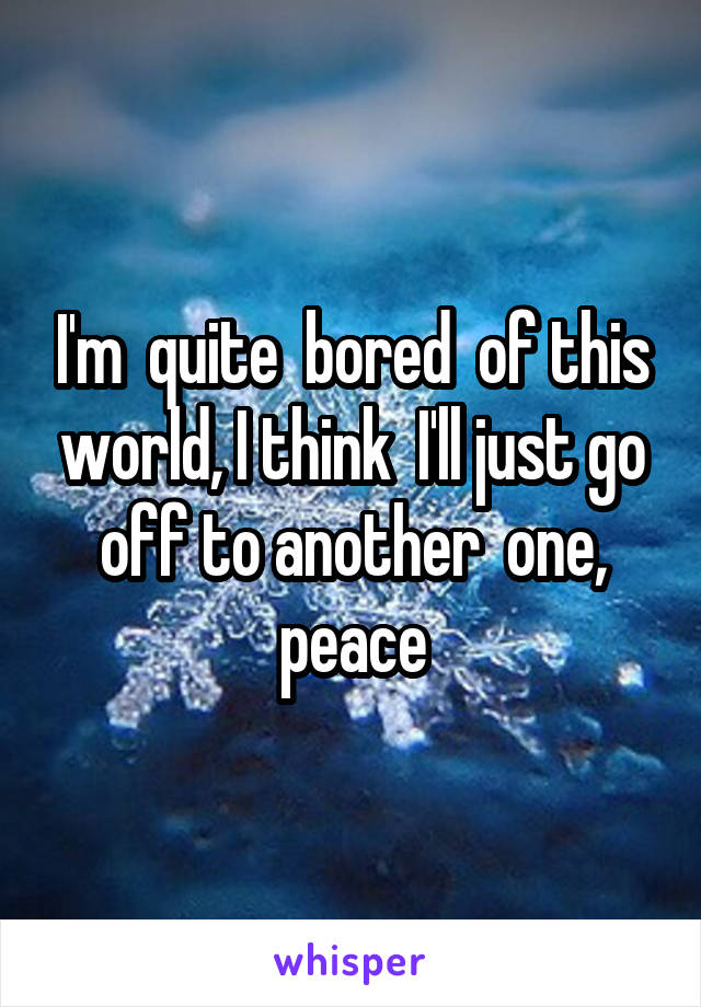 I'm  quite  bored  of this world, I think  I'll just go off to another  one, peace