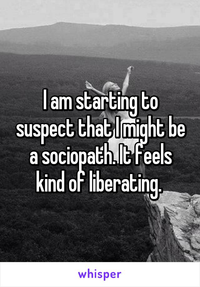 I am starting to suspect that I might be a sociopath. It feels kind of liberating. 