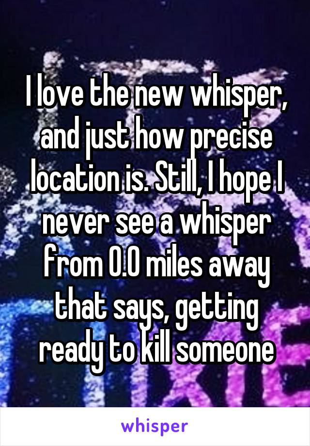 I love the new whisper, and just how precise location is. Still, I hope I never see a whisper from 0.0 miles away that says, getting ready to kill someone