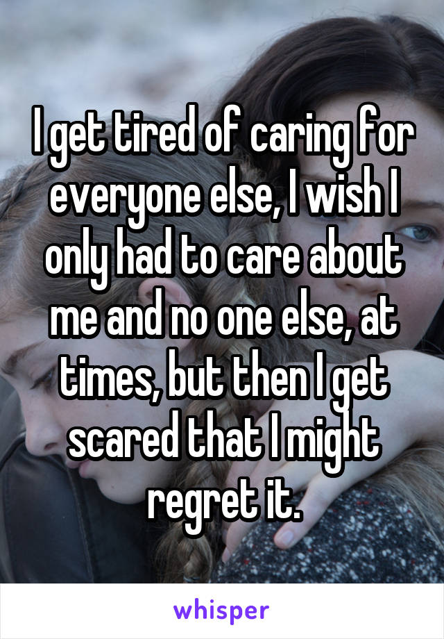 I get tired of caring for everyone else, I wish I only had to care about me and no one else, at times, but then I get scared that I might regret it.