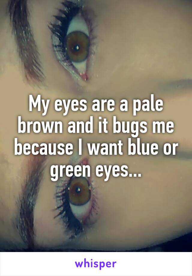 My eyes are a pale brown and it bugs me because I want blue or green eyes...
