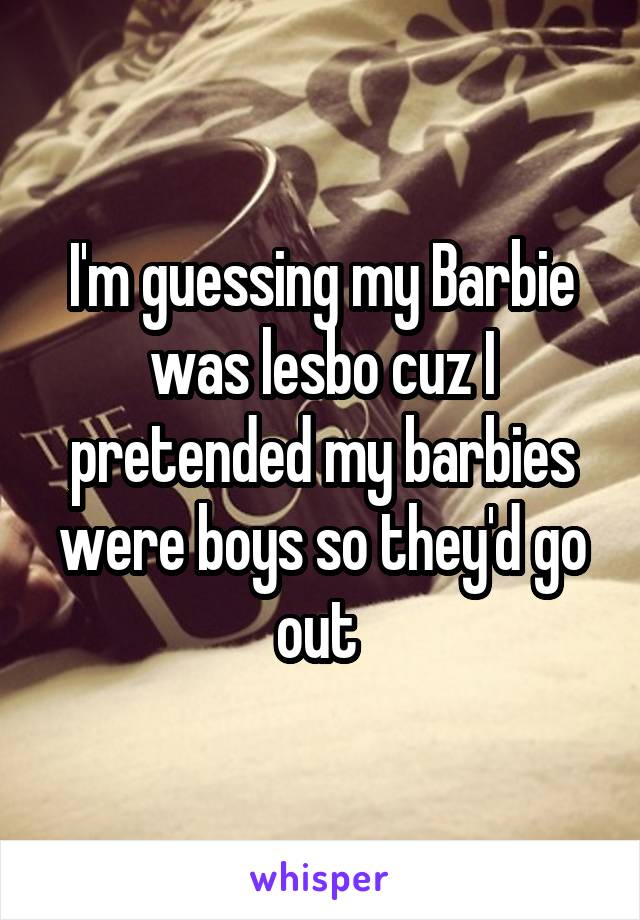 I'm guessing my Barbie was lesbo cuz I pretended my barbies were boys so they'd go out 