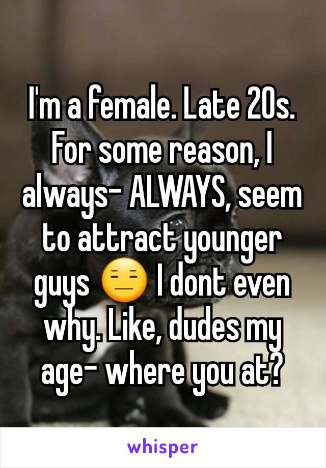 I'm a female. Late 20s. For some reason, I always- ALWAYS, seem to attract younger guys 😑 I dont even why. Like, dudes my age- where you at?