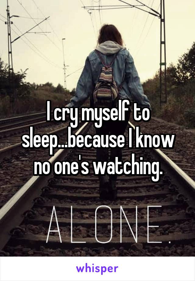 I cry myself to sleep...because I know no one's watching.