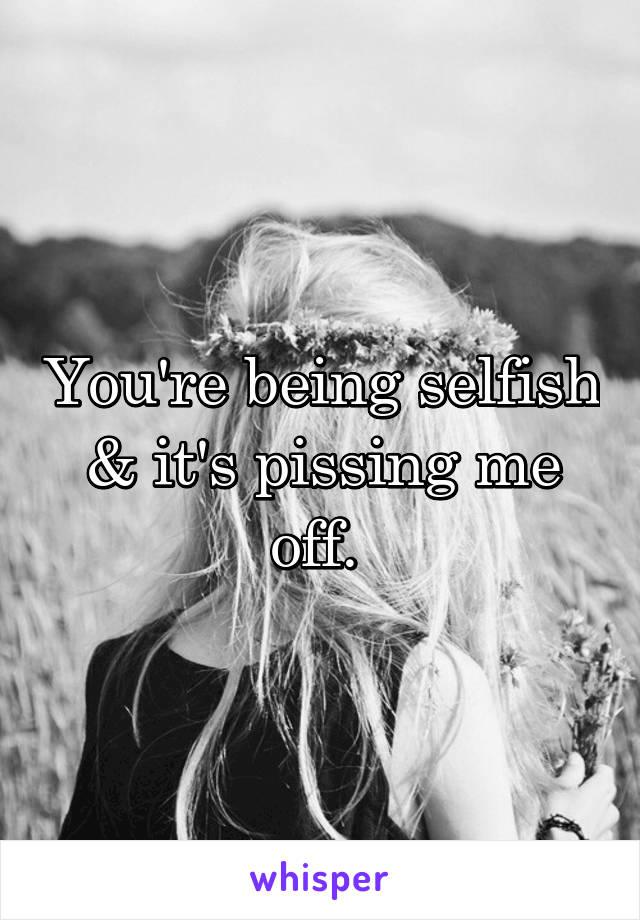 You're being selfish & it's pissing me off. 