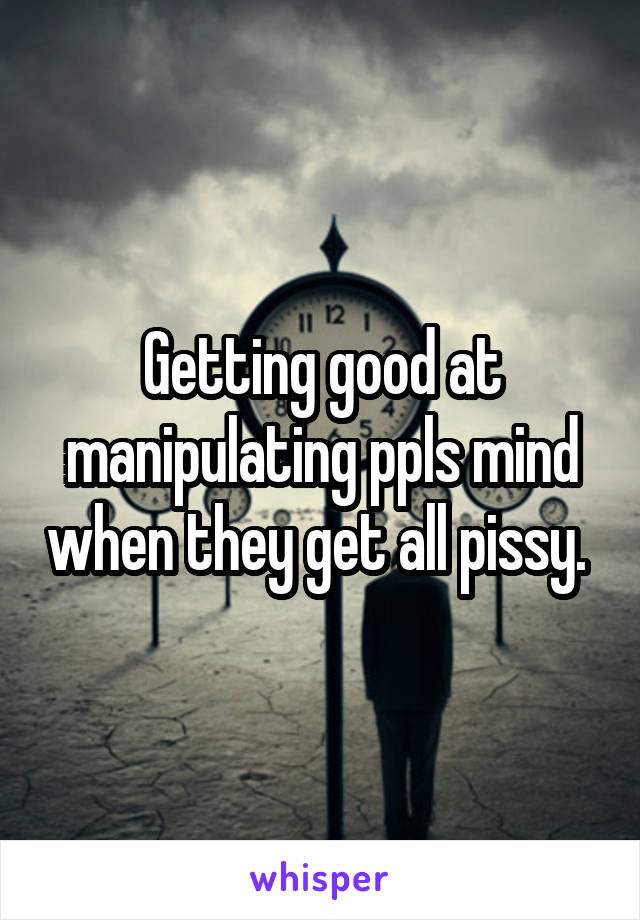 Getting good at manipulating ppls mind when they get all pissy. 