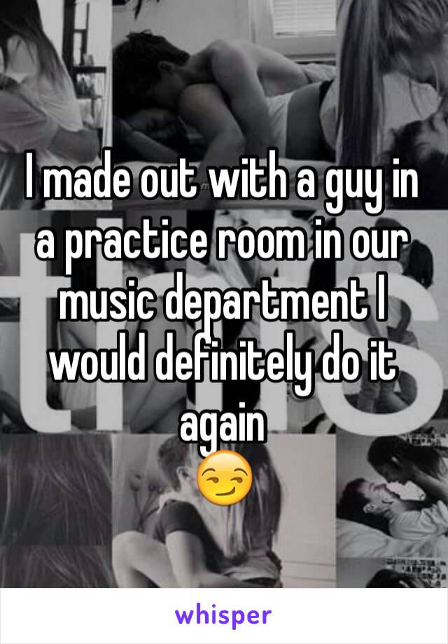 I made out with a guy in a practice room in our music department I would definitely do it again
😏