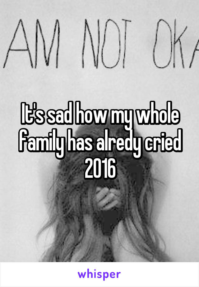 It's sad how my whole family has alredy cried 2016