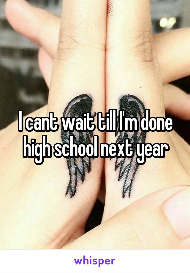 I cant wait till I'm done high school next year