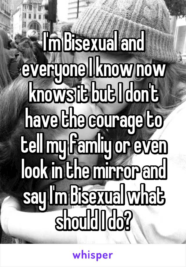I'm Bisexual and everyone I know now knows it but I don't have the courage to tell my famliy or even look in the mirror and say I'm Bisexual what should I do?