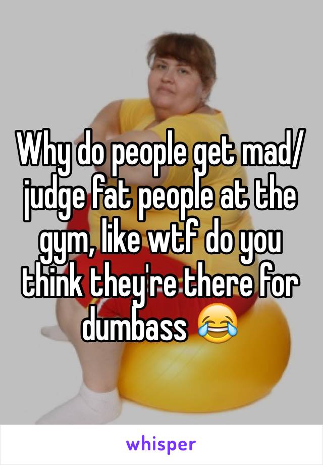 Why do people get mad/judge fat people at the gym, like wtf do you think they're there for dumbass 😂