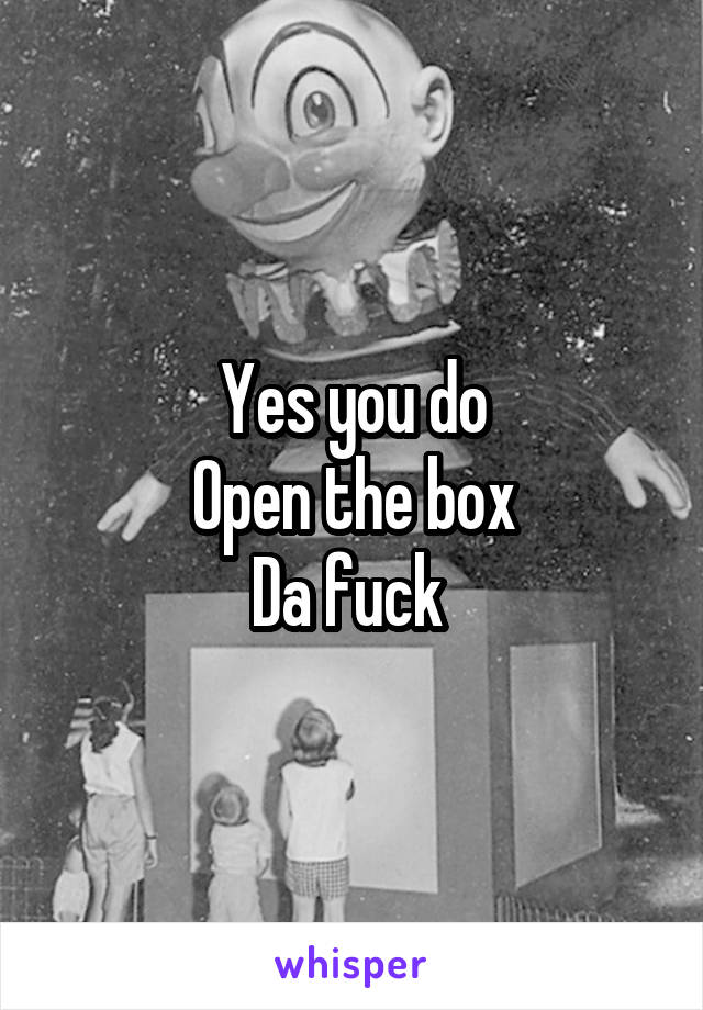 Yes you do
Open the box
Da fuck 