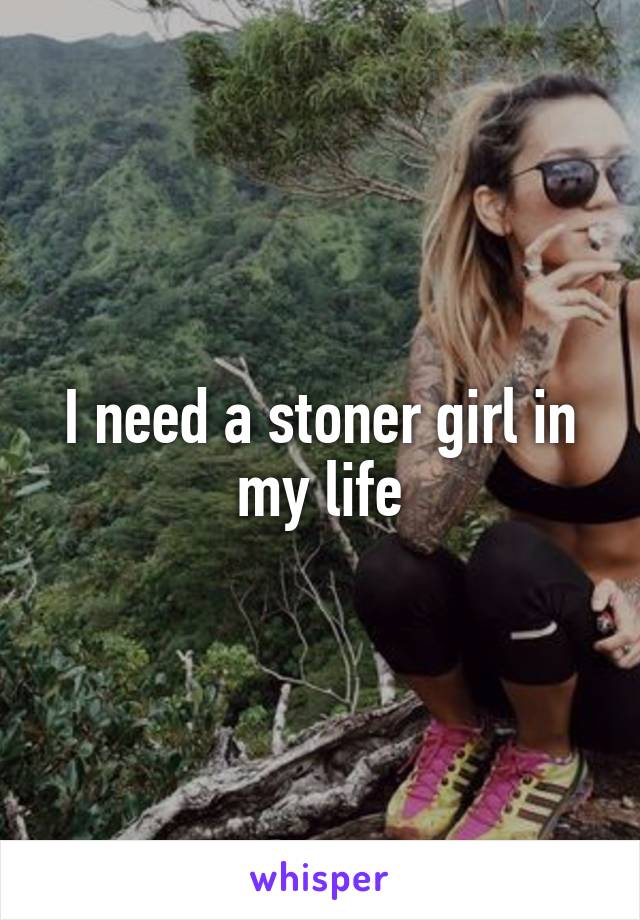 I need a stoner girl in my life