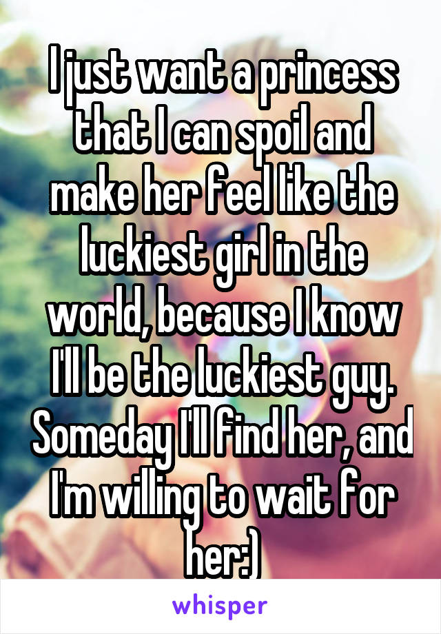 I just want a princess that I can spoil and make her feel like the luckiest girl in the world, because I know I'll be the luckiest guy. Someday I'll find her, and I'm willing to wait for her:)