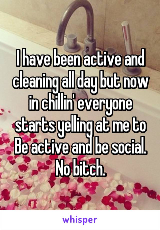 I have been active and cleaning all day but now in chillin' everyone starts yelling at me to
Be active and be social. No bitch.