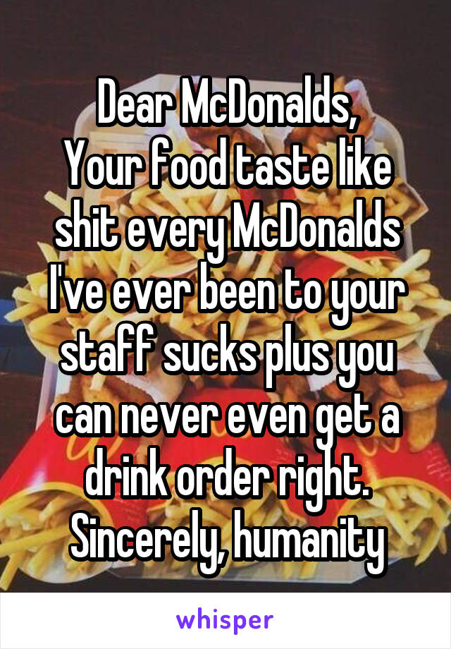 Dear McDonalds,
Your food taste like shit every McDonalds I've ever been to your staff sucks plus you can never even get a drink order right.
Sincerely, humanity