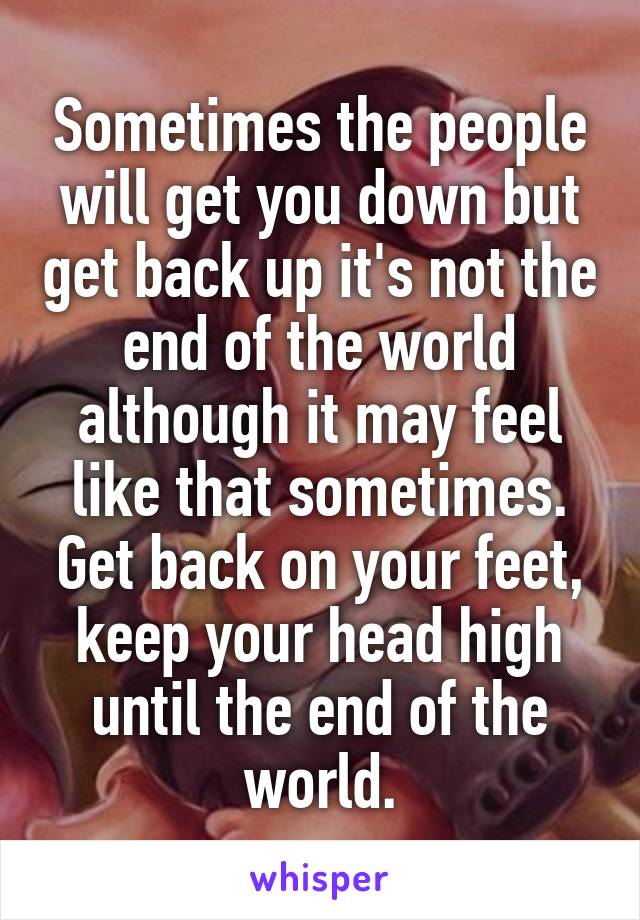 Sometimes the people will get you down but get back up it's not the end of the world although it may feel like that sometimes. Get back on your feet, keep your head high until the end of the world.