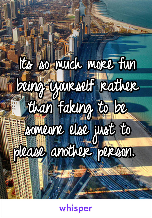 Its so much more fun being yourself rather than faking to be someone else just to please another person. 