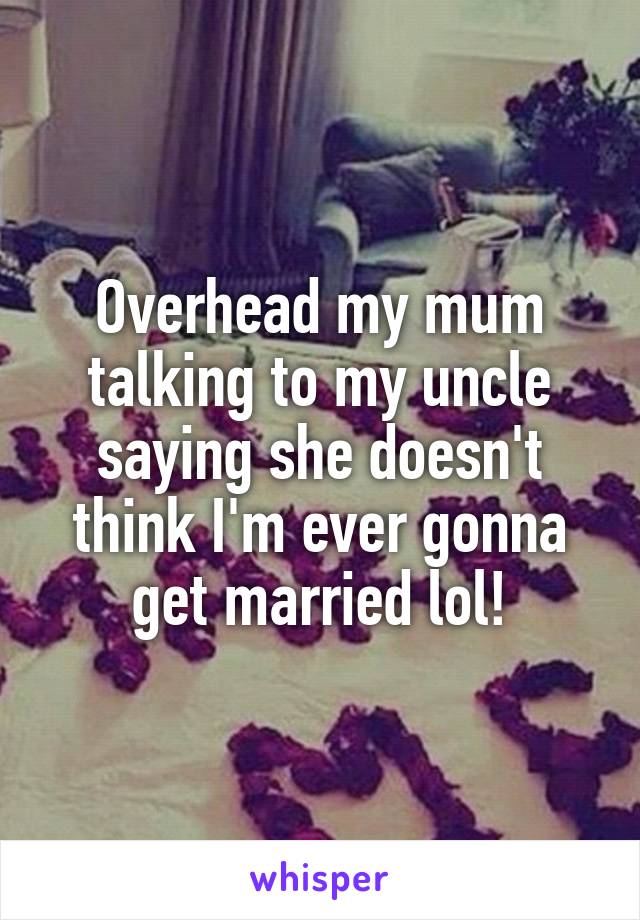 Overhead my mum talking to my uncle saying she doesn't think I'm ever gonna get married lol!