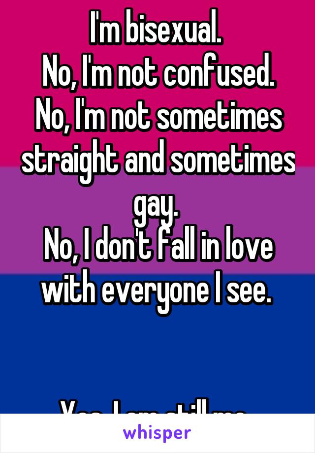 I'm bisexual. 
No, I'm not confused.
No, I'm not sometimes straight and sometimes gay. 
No, I don't fall in love with everyone I see. 


Yes, I am still me. 