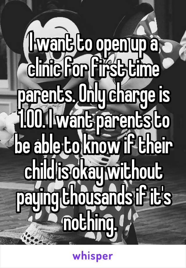 I want to open up a clinic for first time parents. Only charge is 1.00. I want parents to be able to know if their child is okay without paying thousands if it's nothing.  