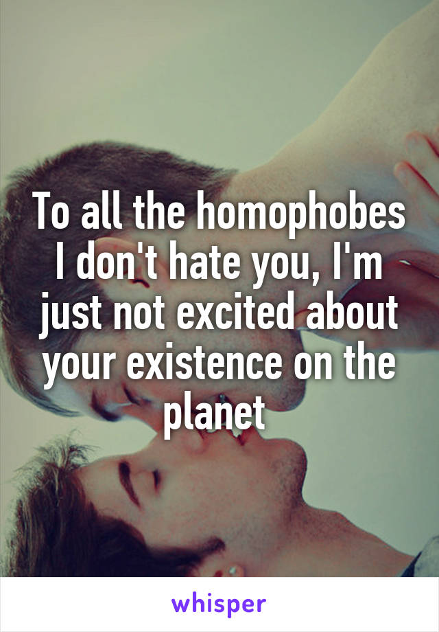 To all the homophobes I don't hate you, I'm just not excited about your existence on the planet 