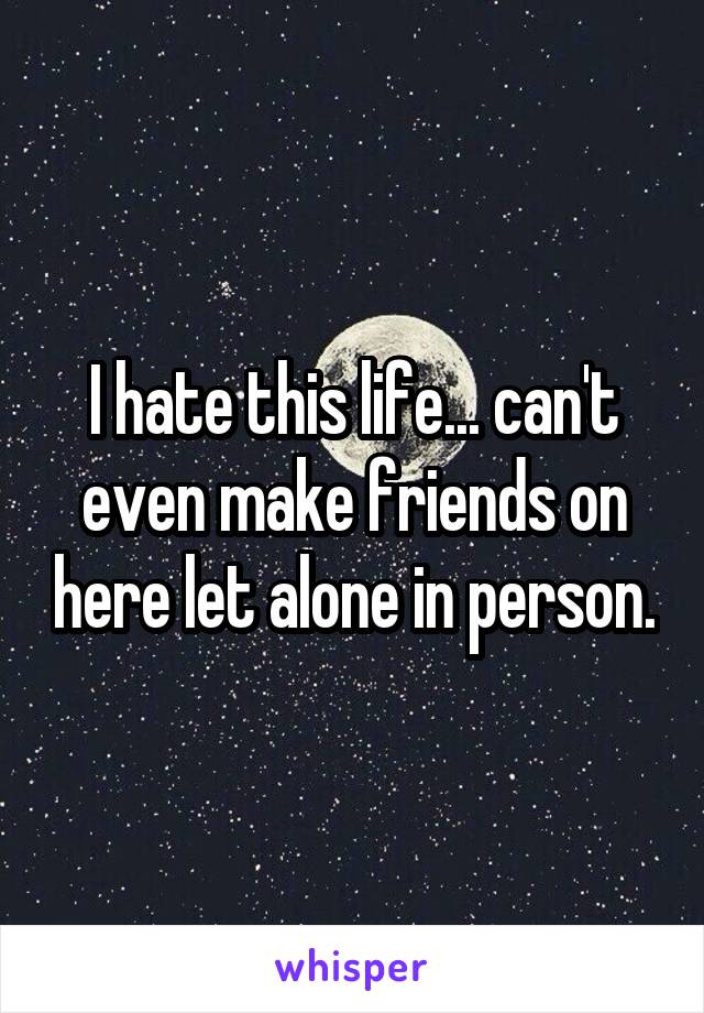 I hate this life... can't even make friends on here let alone in person.