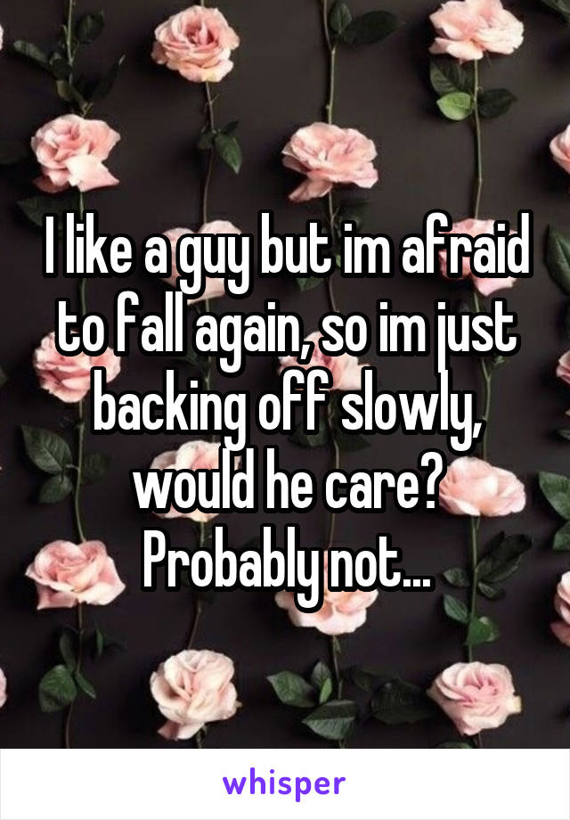 I like a guy but im afraid to fall again, so im just backing off slowly, would he care? Probably not...