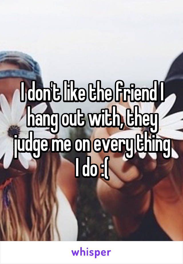 I don't like the friend I hang out with, they judge me on every thing I do :(