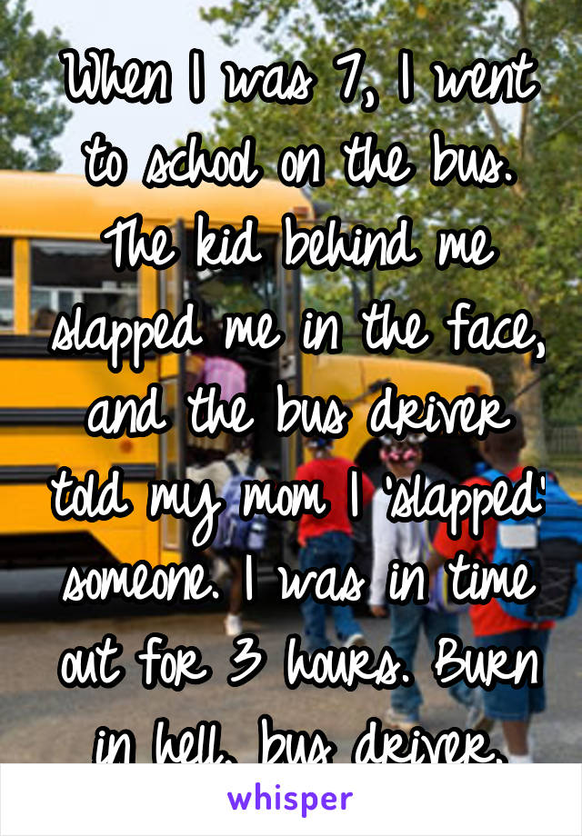 When I was 7, I went to school on the bus. The kid behind me slapped me in the face, and the bus driver told my mom I 'slapped' someone. I was in time out for 3 hours. Burn in hell, bus driver.
