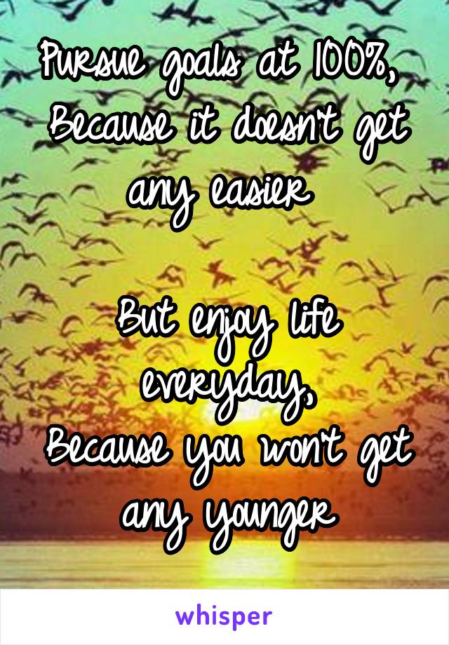 Pursue goals at 100%, 
Because it doesn't get any easier 

But enjoy life everyday,
Because you won't get any younger
