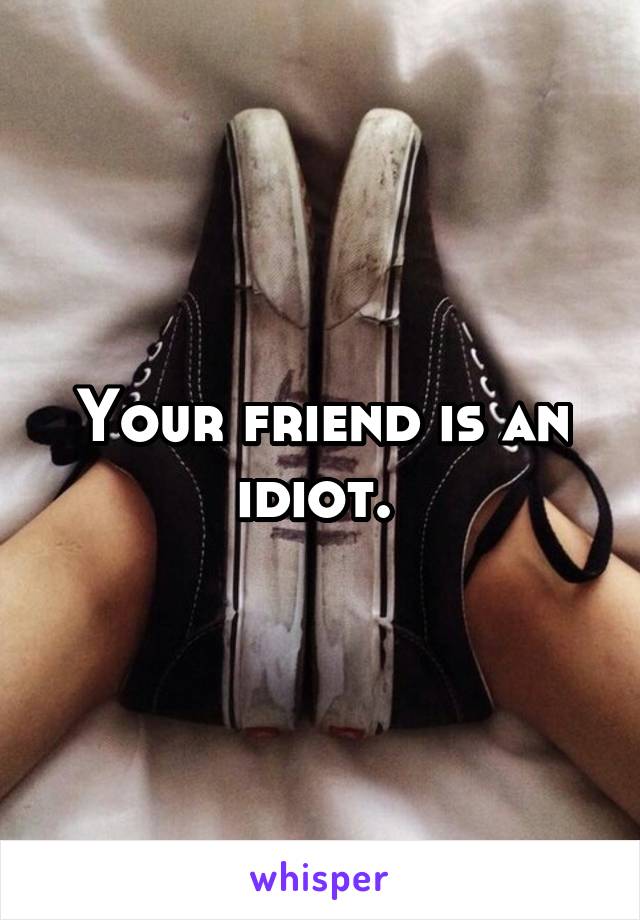 Your friend is an idiot. 