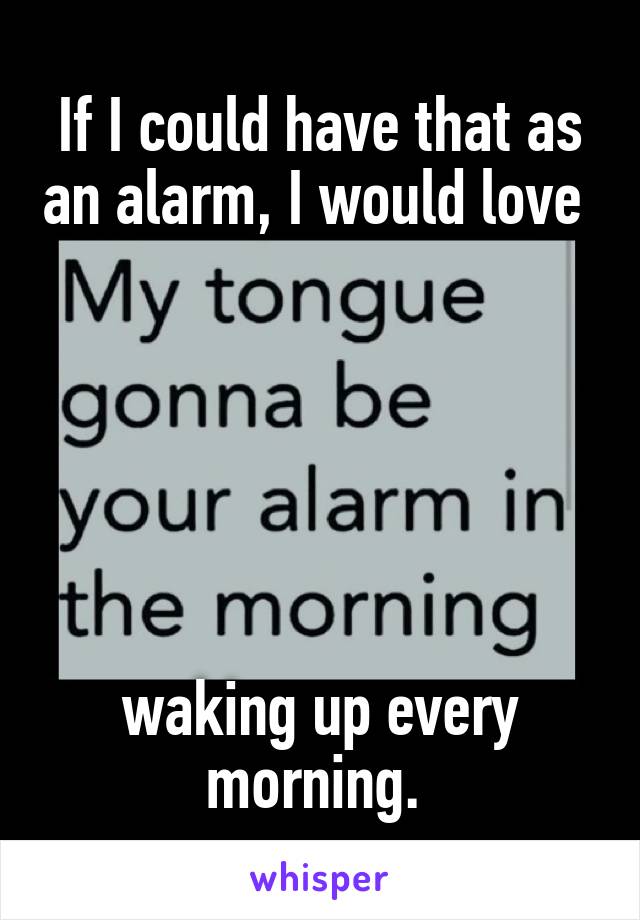 If I could have that as an alarm, I would love 






waking up every morning. 