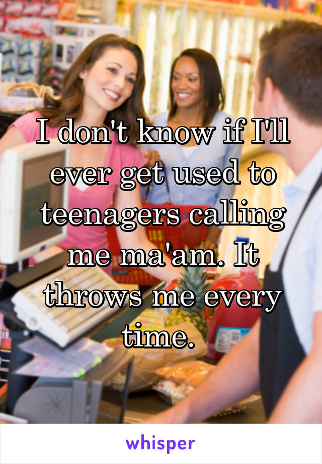 I don't know if I'll ever get used to teenagers calling me ma'am. It throws me every time. 