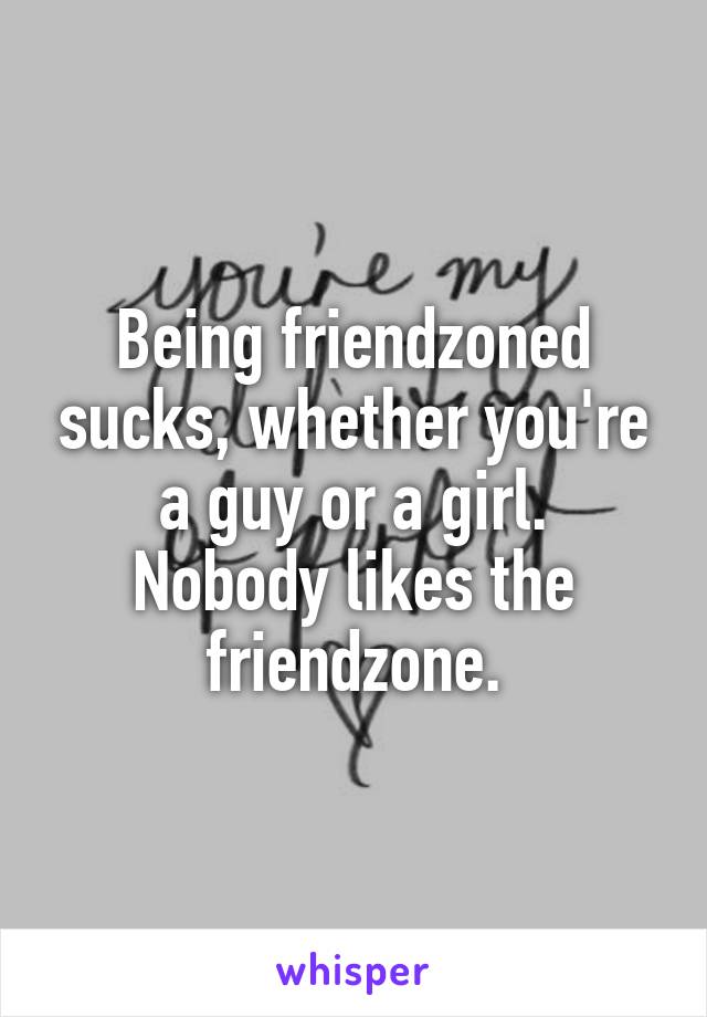 Being friendzoned sucks, whether you're a guy or a girl.
Nobody likes the friendzone.