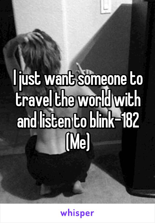 I just want someone to travel the world with and listen to blink-182
(Me)