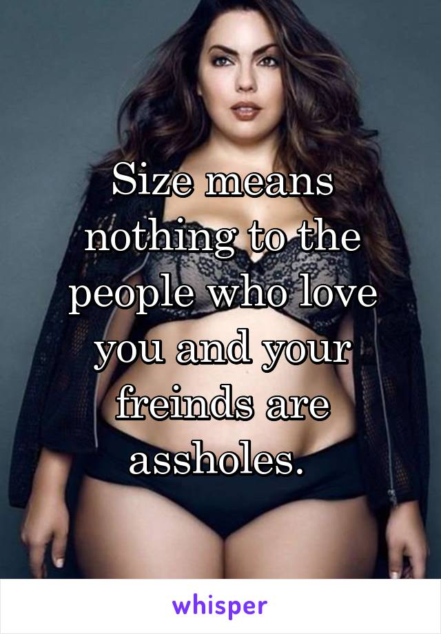 Size means nothing to the people who love you and your freinds are assholes. 