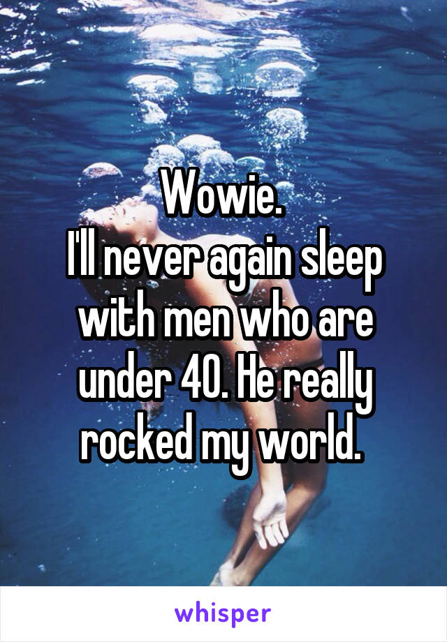 Wowie. 
I'll never again sleep with men who are under 40. He really rocked my world. 
