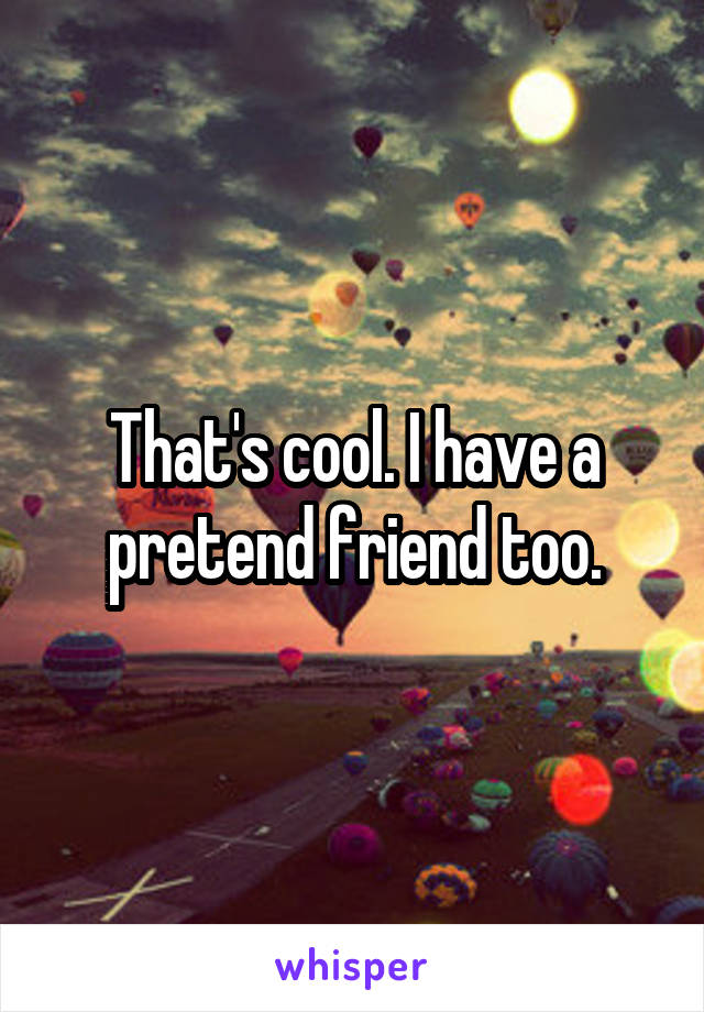 That's cool. I have a pretend friend too.